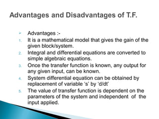  Advantages :-
1. It is a mathematical model that gives the gain of the
given block/system.
2. Integral and differential equations are converted to
simple algebraic equations.
3. Once the transfer function is known, any output for
any given input, can be known.
4. System differential equation can be obtained by
replacement of variable ‘s’ by ‘d/dt’
5. The value of transfer function is dependent on the
parameters of the system and independent of the
input applied.
 