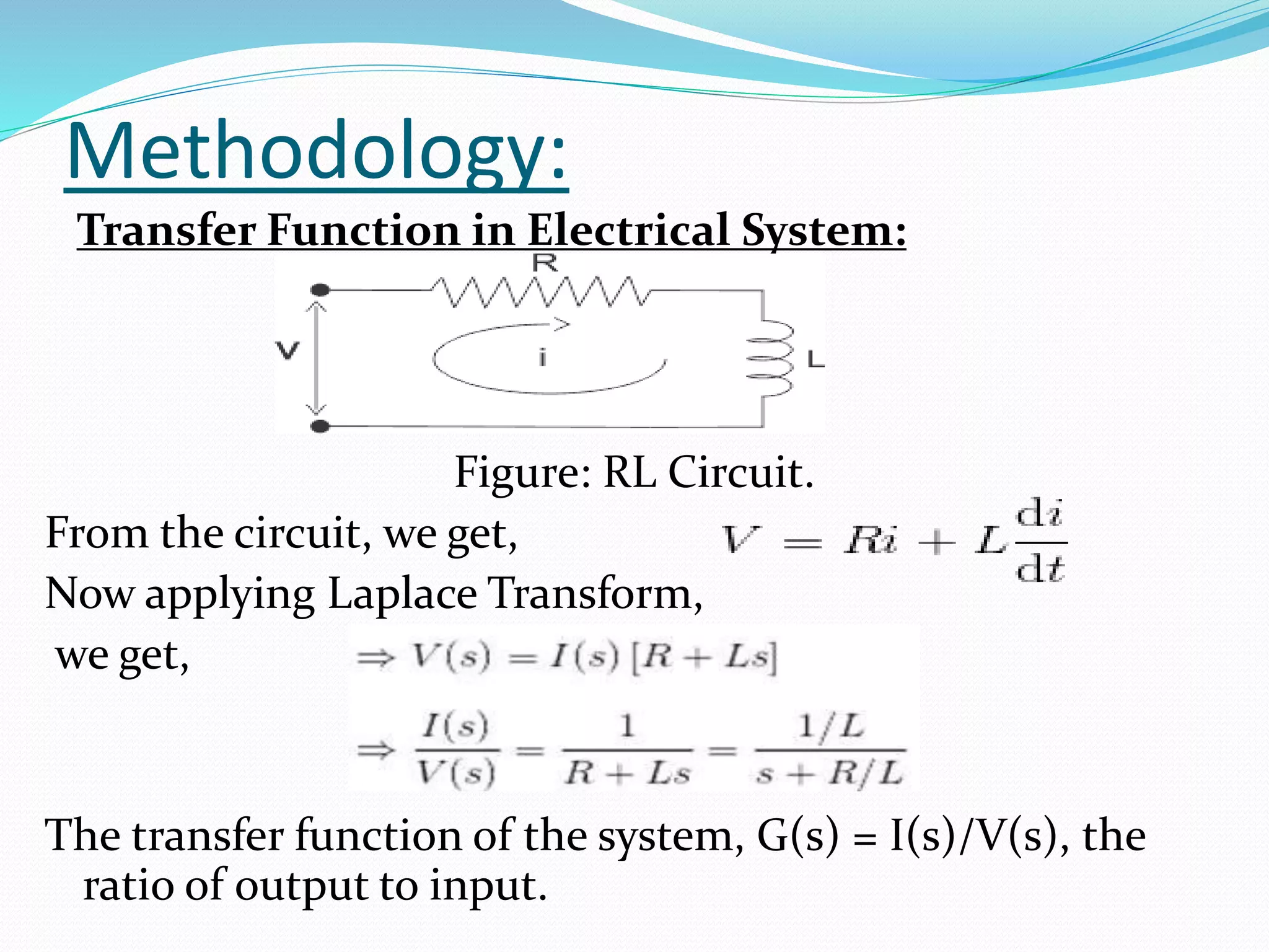 Methodology:
Transfer Function in Electrical System:
Figure: RL Circuit.
From the circuit, we get,
Now applying Laplace Transform,
we get,
The transfer function of the system, G(s) = I(s)/V(s), the
ratio of output to input.
 
