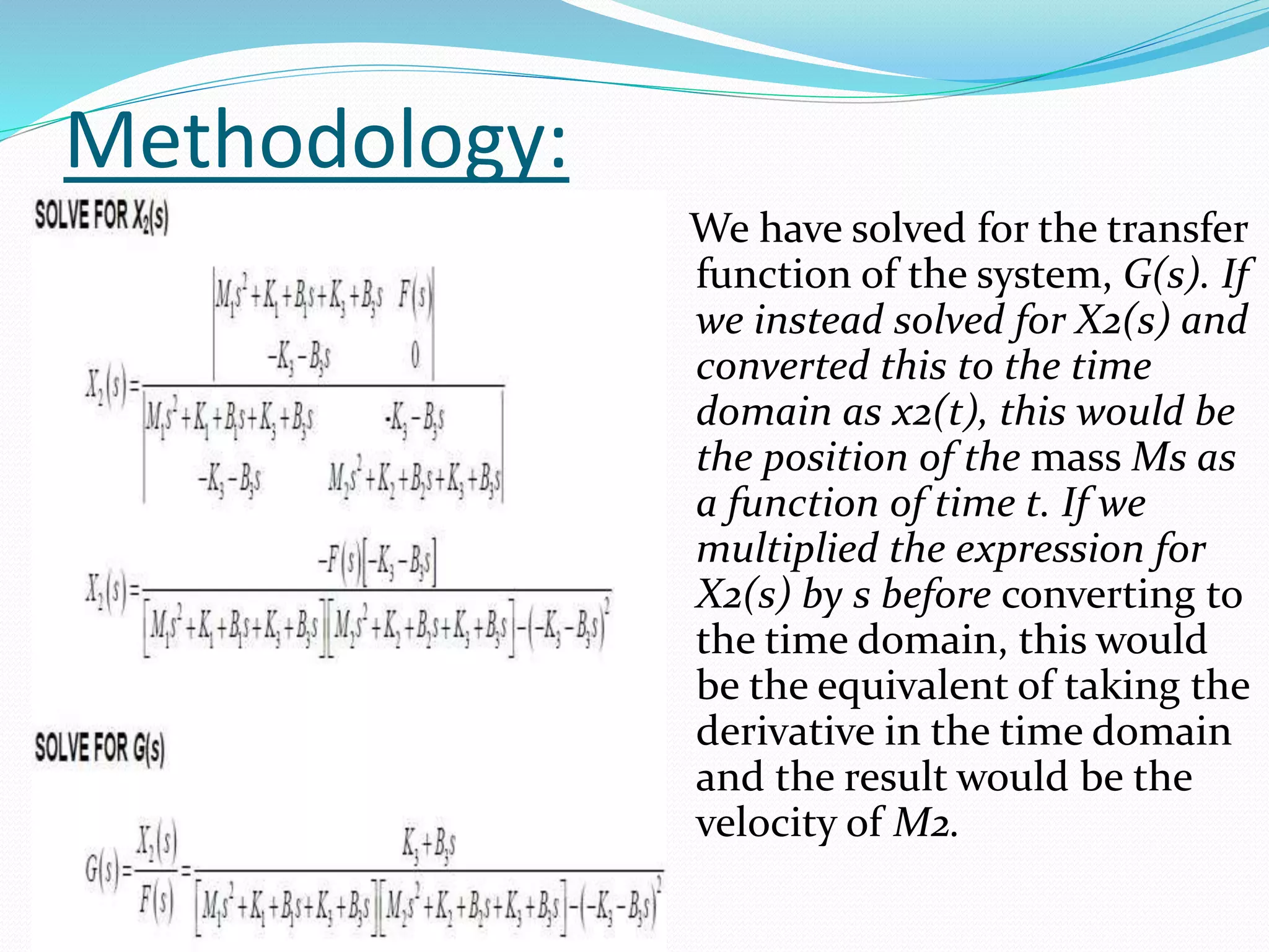 Methodology:
We have solved for the transfer
function of the system, G(s). If
we instead solved for X2(s) and
converted this to the time
domain as x2(t), this would be
the position of the mass Ms as
a function of time t. If we
multiplied the expression for
X2(s) by s before converting to
the time domain, this would
be the equivalent of taking the
derivative in the time domain
and the result would be the
velocity of M2.
 