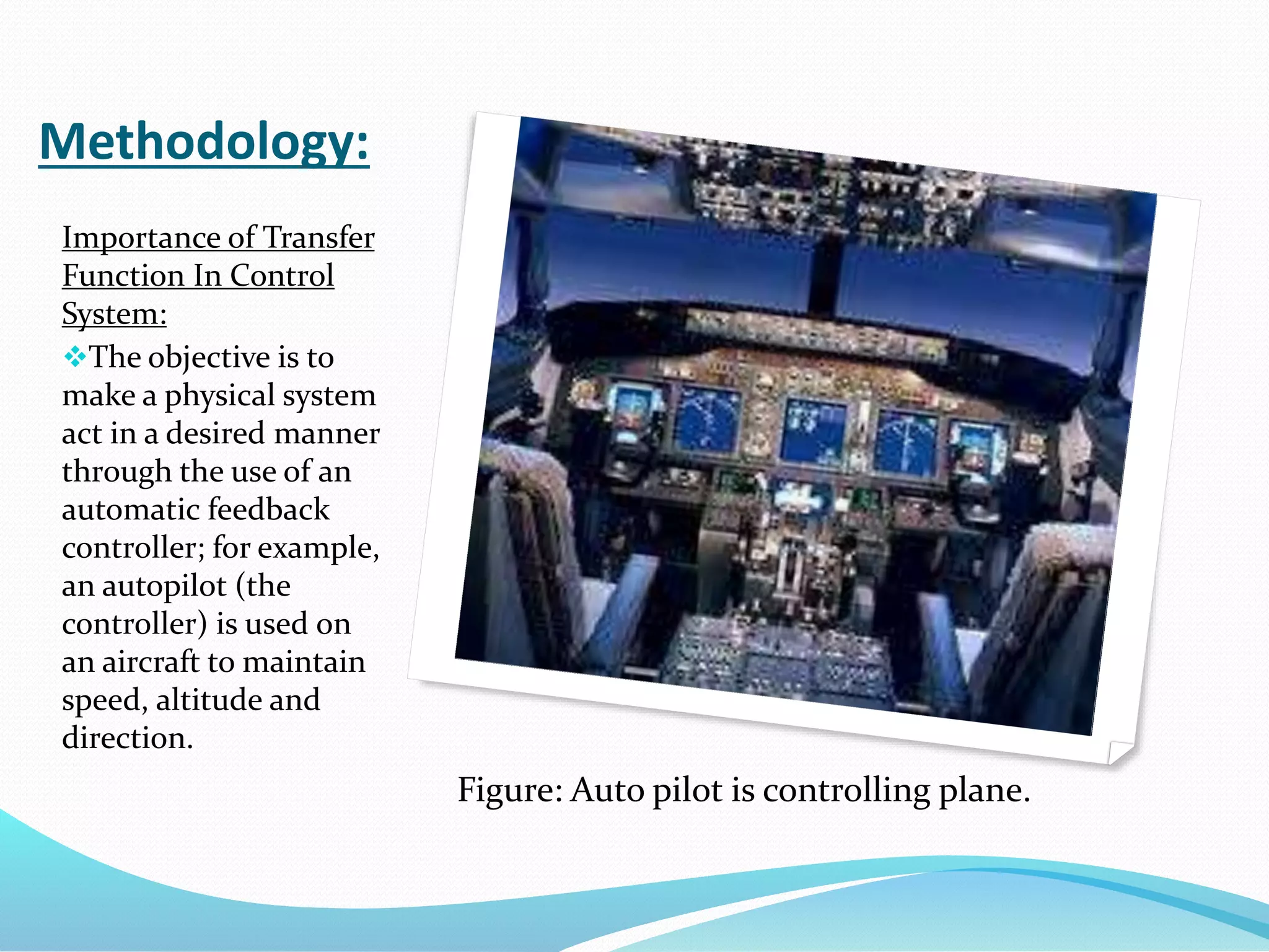 Methodology:
Importance of Transfer
Function In Control
System:
The objective is to
make a physical system
act in a desired manner
through the use of an
automatic feedback
controller; for example,
an autopilot (the
controller) is used on
an aircraft to maintain
speed, altitude and
direction.
Figure: Auto pilot is controlling plane.
 