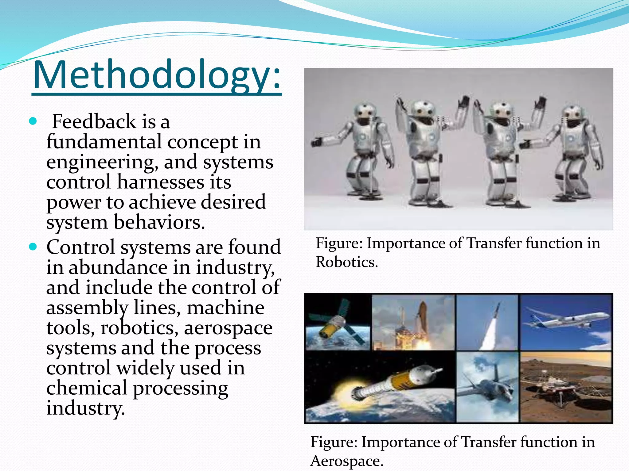 Methodology:
 Feedback is a
fundamental concept in
engineering, and systems
control harnesses its
power to achieve desired
system behaviors.
 Control systems are found
in abundance in industry,
and include the control of
assembly lines, machine
tools, robotics, aerospace
systems and the process
control widely used in
chemical processing
industry.
Figure: Importance of Transfer function in
Robotics.
Figure: Importance of Transfer function in
Aerospace.
 