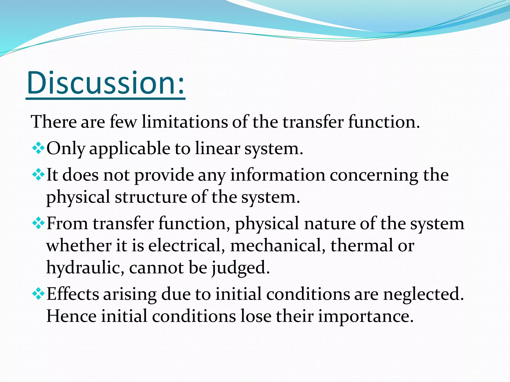 Discussion:
There are few limitations of the transfer function.
Only applicable to linear system.
It does not provide any information concerning the
physical structure of the system.
From transfer function, physical nature of the system
whether it is electrical, mechanical, thermal or
hydraulic, cannot be judged.
Effects arising due to initial conditions are neglected.
Hence initial conditions lose their importance.
 