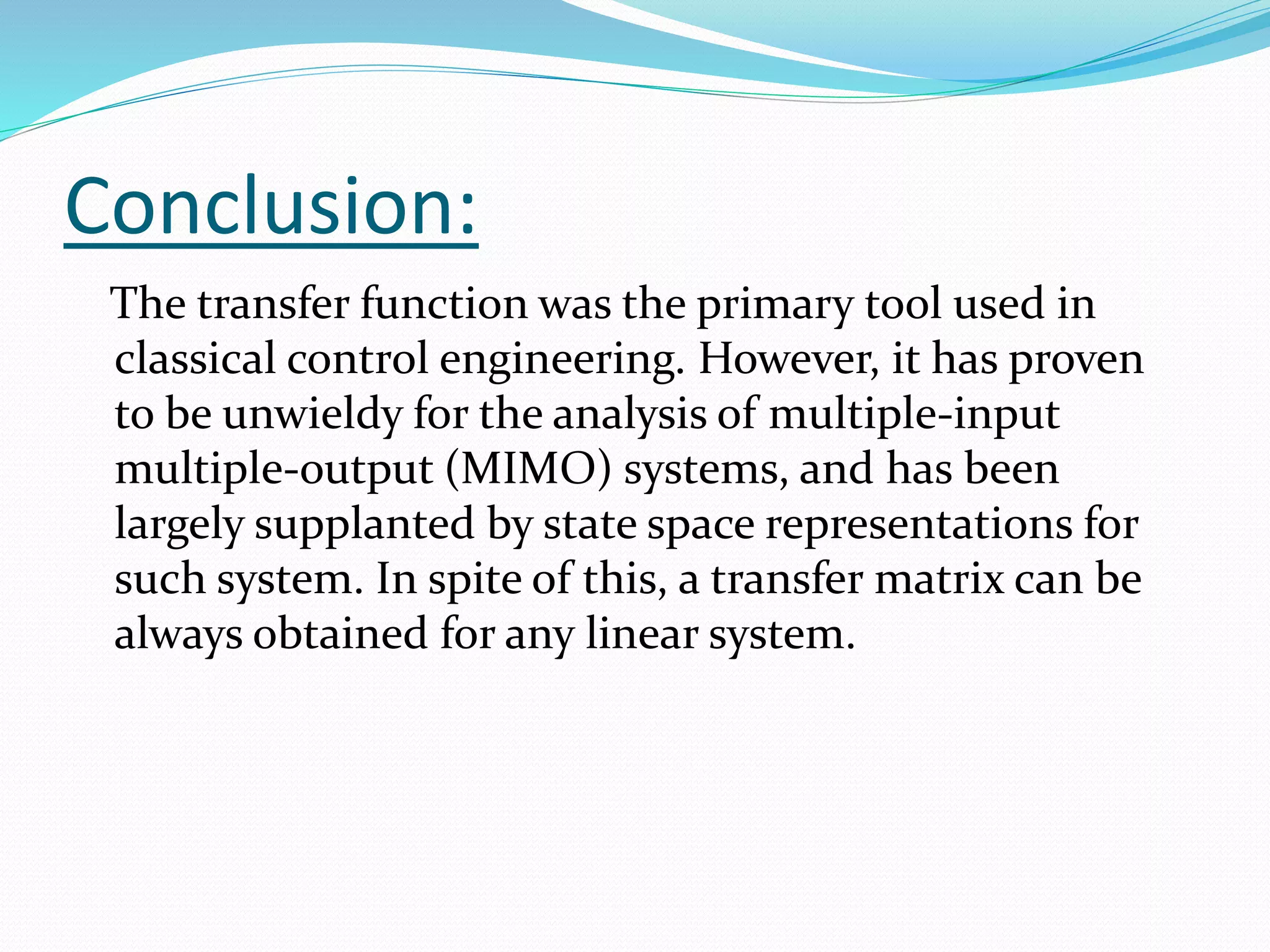 Conclusion:
The transfer function was the primary tool used in
classical control engineering. However, it has proven
to be unwieldy for the analysis of multiple-input
multiple-output (MIMO) systems, and has been
largely supplanted by state space representations for
such system. In spite of this, a transfer matrix can be
always obtained for any linear system.
 