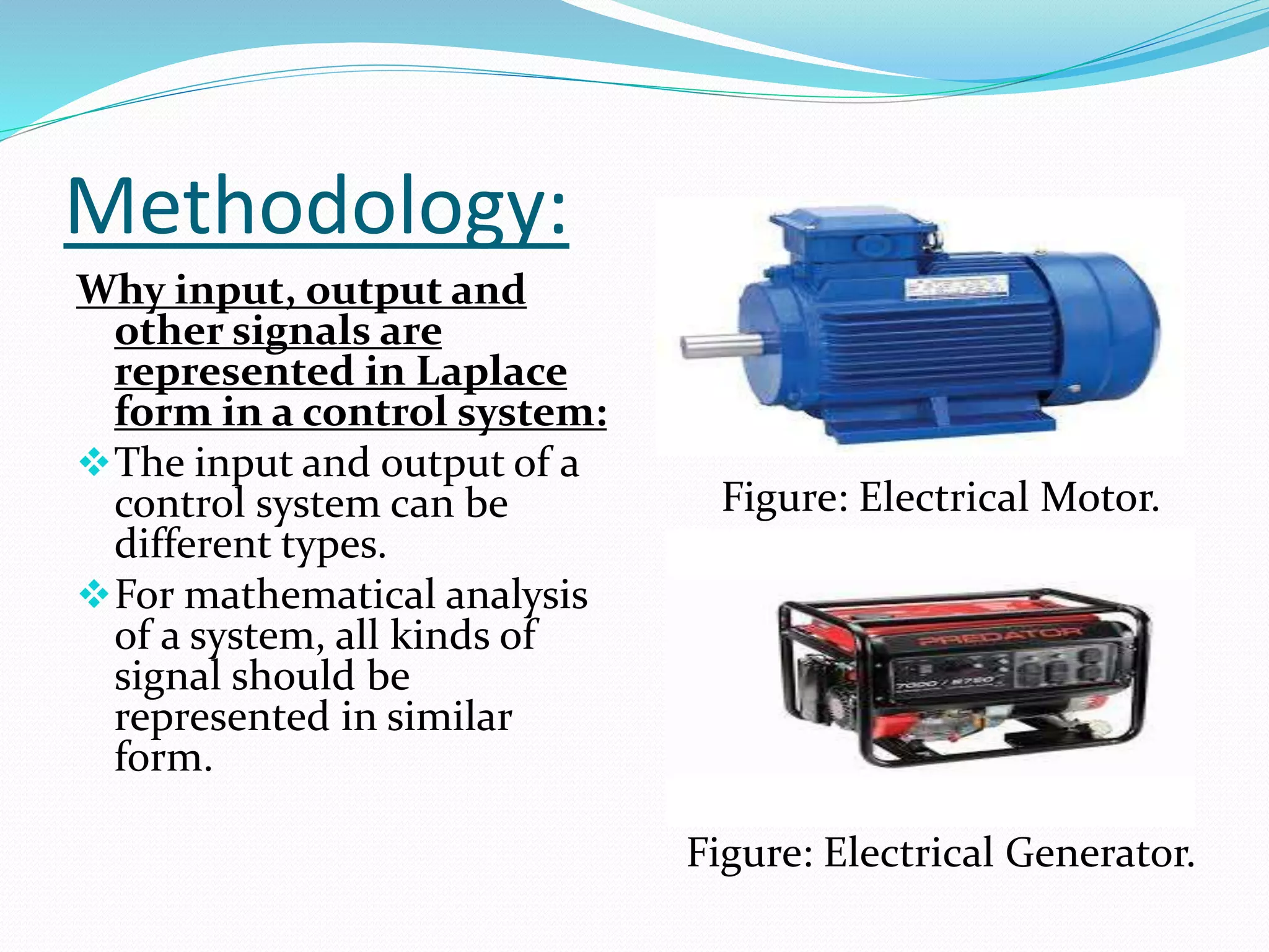 Methodology:
Why input, output and
other signals are
represented in Laplace
form in a control system:
The input and output of a
control system can be
different types.
For mathematical analysis
of a system, all kinds of
signal should be
represented in similar
form.
Figure: Electrical Motor.
Figure: Electrical Generator.
 