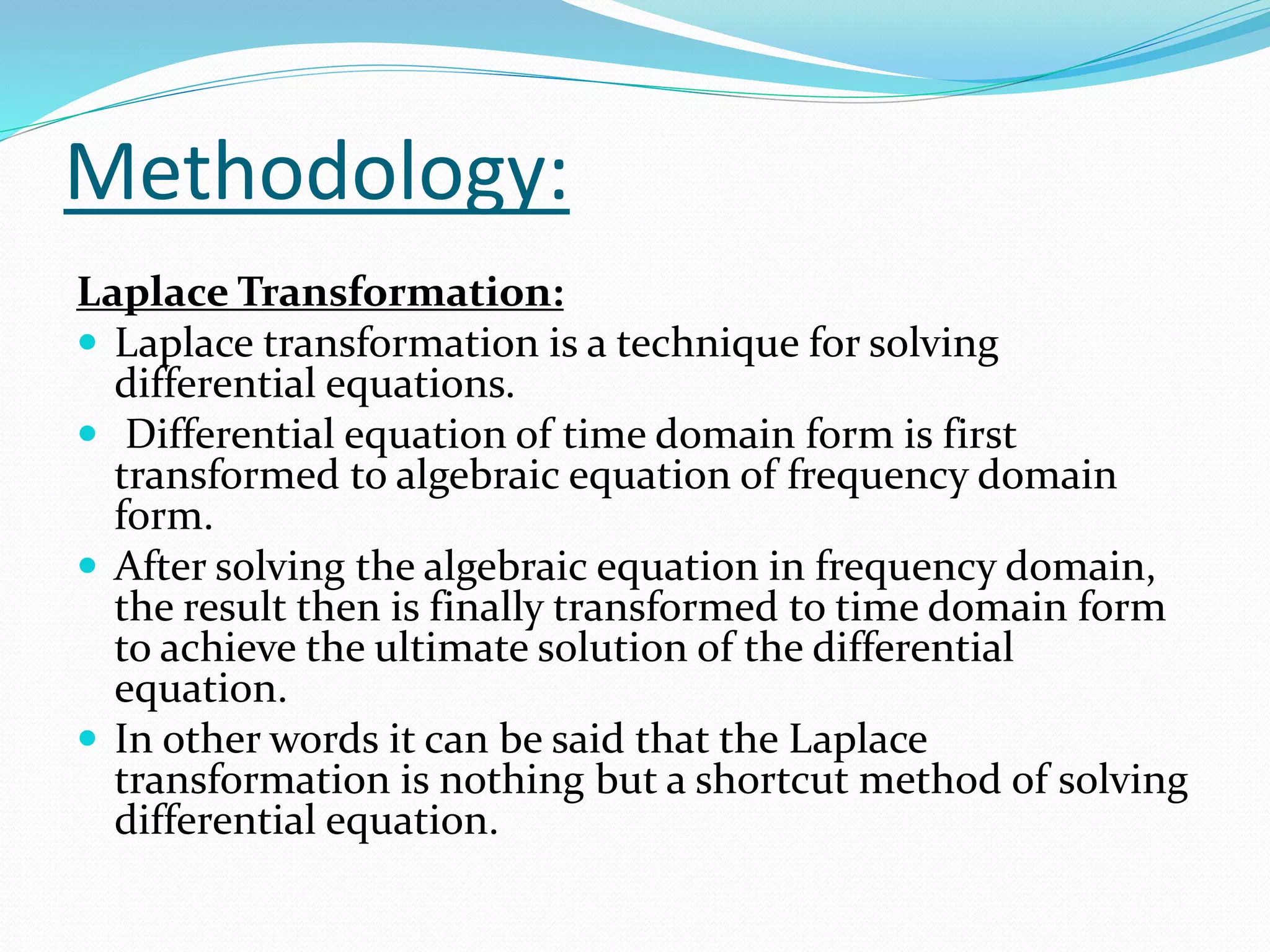 Methodology:
Laplace Transformation:
 Laplace transformation is a technique for solving
differential equations.
 Differential equation of time domain form is first
transformed to algebraic equation of frequency domain
form.
 After solving the algebraic equation in frequency domain,
the result then is finally transformed to time domain form
to achieve the ultimate solution of the differential
equation.
 In other words it can be said that the Laplace
transformation is nothing but a shortcut method of solving
differential equation.
 