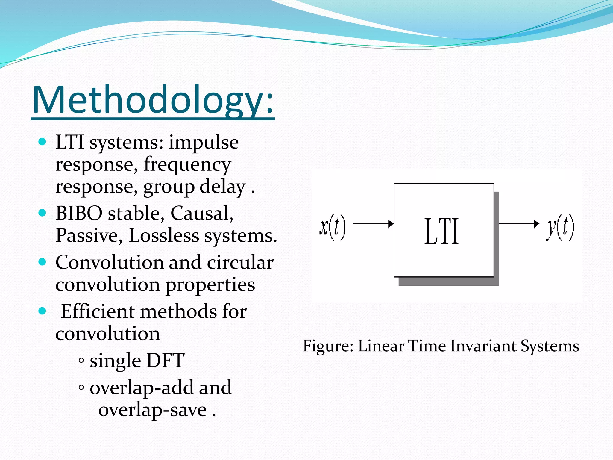 Methodology:
 LTI systems: impulse
response, frequency
response, group delay .
 BIBO stable, Causal,
Passive, Lossless systems.
 Convolution and circular
convolution properties
 Efficient methods for
convolution
◦ single DFT
◦ overlap-add and
overlap-save .
Figure: Linear Time Invariant Systems
 
