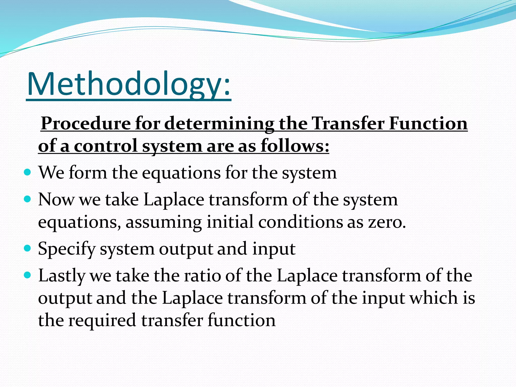 Methodology:
Procedure for determining the Transfer Function
of a control system are as follows:
 We form the equations for the system
 Now we take Laplace transform of the system
equations, assuming initial conditions as zero.
 Specify system output and input
 Lastly we take the ratio of the Laplace transform of the
output and the Laplace transform of the input which is
the required transfer function
 
