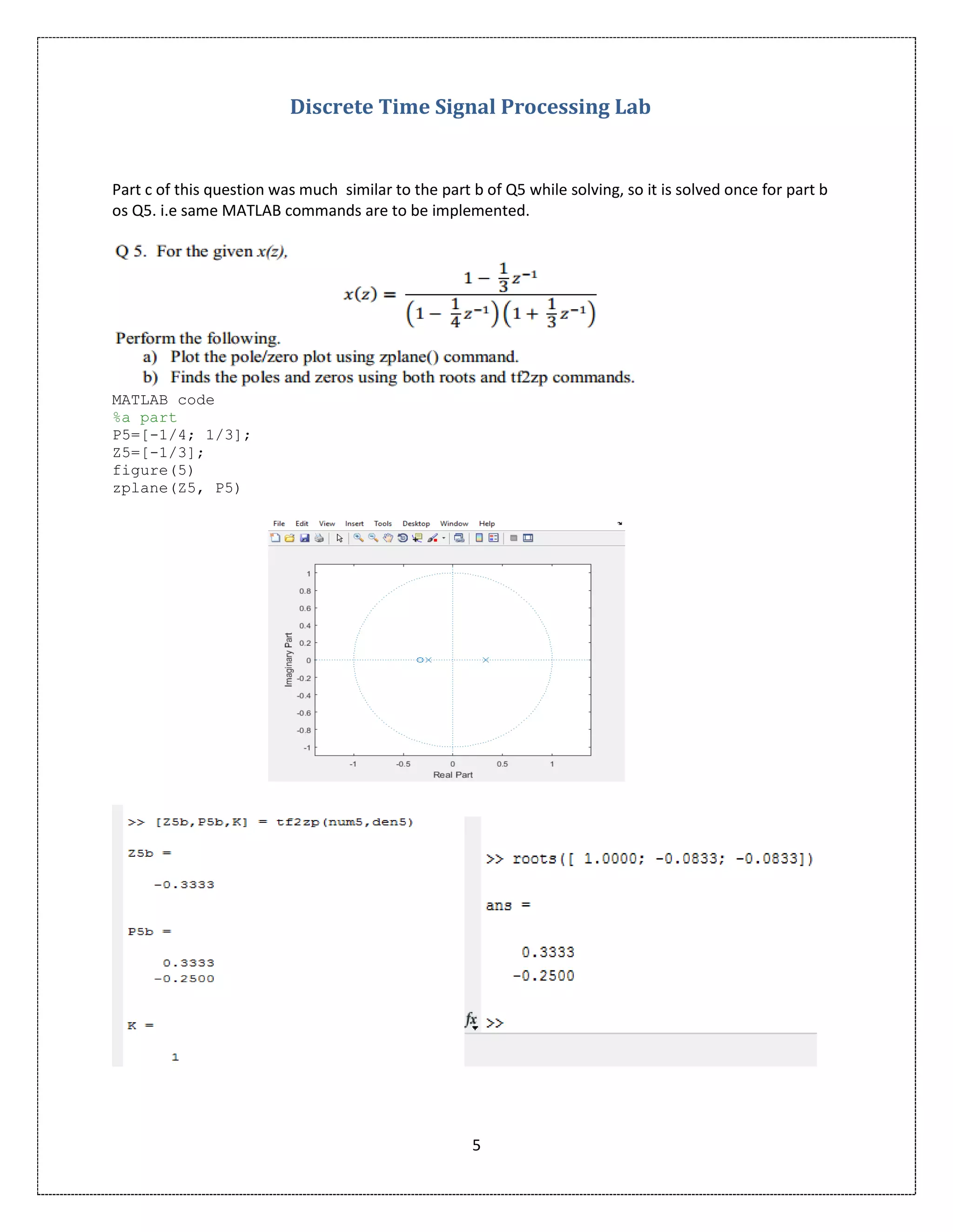 Discrete Time Signal Processing Lab
5
Part c of this question was much similar to the part b of Q5 while solving, so it is solved once for part b
os Q5. i.e same MATLAB commands are to be implemented.
MATLAB code
%a part
P5=[-1/4; 1/3];
Z5=[-1/3];
figure(5)
zplane(Z5, P5)
 