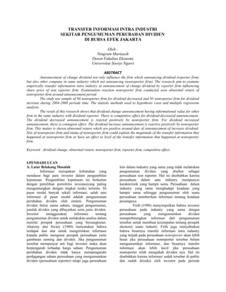 TRANSFER INFORMASI INTRA INDUSTRI
                      SEKITAR PENGUMUMAN PERUBAHAN DIVIDEN
                               DI BURSA EFEK JAKARTA

                                                    Oleh :
                                             Ningrum Murtiasih
                                           Dosen Fakultas Ekonomi
                                           Universitas Soerjo Ngawi

                                                    ABSTRACT
          Announcement of change dividend not only influence the firm which announcing dividend (reporter firm)
but also other company in same industry which not announcing (nonreporter firm). The research aim to examine
empirically transfer information intra industry at announcement of change dividend by reporter firm influencing
share price of non reporter firm. Examination reaction nonreporter firm conducted seen abnormal return of
nonreporter firm around announcement period.
          Ths study use sample of 94 nonreporter firm for dividend decreased and 93 nonreporter firm for dividend
increase during 2004-2008 periode time. The statistic methods used to hypothesis t-test and multiple regression
analysis.
          The result of this research shows that dividend change announcement having informational value for other
firm in the same industry with dividend reporter. There is competitive effect for dividend-decreased announcement.
The dividend decreased announcement is reacted positively by nonreporter firm. For dividend increased
announcement, there is contagion effect. The dividend increase announcement is reactive positively by nonreporter
firm. This matter is shown abnormal return which are positive around date of announcement of increase dividend.
Size of nonreporter firm and status of nonreporter firm could explain the magnitude of the transfer information that
happened at nonreporter firm or have an effect to level of the transfer information that happened at nonreporter
firm.

Keyword : dividend change, abnormal return, nonreporter firm, reporter firm, competitive effect.


I.PENDAHULUAN
A. Latar Belakang Masalah                                     lain dalam industry yang sama yang tidak melakukan
         Informasi merupakan kebutuhan yang                   pengumuman dividen yang disebut sebagai
mendasar bagi para investor dalam pengambilan                 perusahaan non reporter. Hal ini disebabkan karena
keputusan. Pengambilan keputusan ini berkaitan                perusahaan dalam satu industry mempunyai
dengan pemilihan portofolio investasiyang paling              karakteristik yang hampir sama. Perusahaan dalam
menguntungkan dengan tingkat resiko tertentu. Di              industry yang sama menghadapi keadaan yang
pasar modal banyak sekali informasi, salah satu               hampir sama sehingga pengumuman oleh suatu
informasi di pasar modal adalah pengumuman                    perusahaan memberikan informasi tentang keadaan
perubahan dividen oleh emiten. Pengumuman                     pesaingnya.
dividen berisi nama saham, tanggal pengumuman,                         Firth (1996) menyimpulkan bahwa investor
jumlah dividen yang dibayarkan serta jenis dividen.           perusahaan pada industry yang sama dengan
Investor     menggunakan       informasi      tentang         perusahaan      yang     mengumumkan        dividen
pengumuman dividen untuk melakukan analisa dalam              memperhitungkan informasi dari pengumuman
menilai prospek perusahaan yang bersangkutan.                 tersebut untuk membuat kesimpulan tentang prospek
Aharony dan Swary (1980) menyatakan bahwa                     ekonomi suatu industri. Firth juga menyebutkan
terdapat dua alat untuk mengirimkan informasi                 bahwa besarnya transfer informasi intra industry
kepada public mengenai prospek perusahaan yaitu               yang terjadi pada perusahaan nonreporter akan lebih
gambaran earning dan dividen. Jika pengumuman                 besar jika perusahaan nonreporter tersebut belum
tersebut mempunyai arti bagi investor maka akan               mengumumkan informasi, dan besarnya transfer
berpengaruh terhadap harga saham. Pengumuman                  informasi akan lebih kecil jika perusahaan
perubahan dividen tidak hanya mempengaruhi                    nonreporter telah mengubah dividen nya. Hal ini
perdagangan saham perusahaan yang mengumumkan                 disebabkan karena informasi sudah tersebar di public
dividen (perusahaan reporter) tetapi juga perusahaan          dan sudah direaksi oleh investor pada periode
 