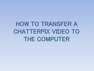 HOW TO TRANSFER A
CHATTERPIX VIDEO TO
THE COMPUTER
 