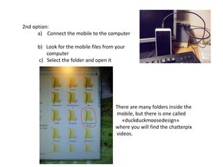 2nd option:
a) Connect the mobile to the computer
b) Look for the mobile files from your
computer
c) Select the folder and open it
There are many folders inside the
mobile, but there is one called
«duckduckmoosedesign»
where you will find the chatterpix
videos.
 