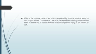  While in the hospital, patients are often transported by stretcher to other areas for
tests or procedures. Considerable care must be taken when moving someone from
a bed to a stretcher or from a stretcher to a bed to prevent injury to the patient or
staff.
 
