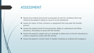 ASSESSMENT
 Review the medical record and nursing plan of care for conditions that may
influence the patient’s ability to move or to be transferred.
 Assess for tubes, IV lines, incisions, or equipment that may alter the transfer
process.
 Assess the patient’s level of consciousness, ability to understand and follow
directions, and ability to assist with the transfer.
 Assess the patient’s weight and your strength to determine if a fourth individual (or
more) is required to assist with the activity.
 Assess the patient’s comfort level; if needed, medicate as ordered with analgesics
 