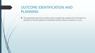 OUTCOME IDENTIFICATION AND
PLANNING
 The expected outcome to achieve when transferring a patient from the bed to a
stretcher is that the patient is transferred without injury to patient or nurse
 