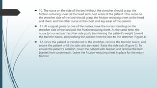  10. The nurse on the side of the bed without the stretcher should grasp the
friction-reducing sheet at the head and chest areas of the patient. One nurse on
the stretcher side of the bed should grasp the friction-reducing sheet at the head
and chest, and the other nurse at the chest and leg areas of the patient.
 11. At a signal given by one of the nurses, have the nurses standing on the
stretcher side of the bed pull the frictionreducing sheet. At the same time, the
nurse (or nurses) on the other side push, transferring the patient’s weight toward
the transfer board, and pushing the patient from the bed to the stretcher (Figure 4).
 12. Once the patient is transferred to the stretcher, remove the transfer board, and
secure the patient until the side rails are raised. Raise the side rails (Figure 5). To
ensure the patient’s comfort, cover the patient with blanket and remove the bath
blanket from underneath. Leave the friction-reducing sheet in place for the return
transfer
 