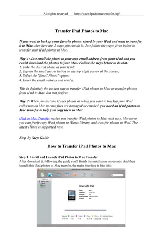 All rights reserved——http://www.ipadtomactransfer.org/




                           Transfer iPad Photos to Mac

If you want to backup your favorite photos stored in your iPad and want to transfer
it to Mac, then here are 2 ways you can do it. Just follow the steps given below to
transfer your iPad photos to Mac.

Way 1: Just email the photo to your own email address from your iPad and you
could download the photos to your Mac. Follow the steps below to do that.
1. Take the desired photo in your iPad;
2. Tap on the small arrow button on the top right corner of the screen;
3. Select the "Email Photo" option;
4. Enter the email address and send it.

This is definitely the easiest way to transfer iPad photos to Mac or transfer photos
from iPad to Mac. But not perfect.

Way 2: When you lost the iTunes photos or when you want to backup your iPad
collection on Mac in case files are damaged or crashed, you need an iPad photos to
Mac transfer to help you copy them to Mac.

iPad to Mac Transfer makes you transfer iPad photos to Mac with ease. Moreover,
you can freely copy iPad photos to iTunes library, and transfer photos to iPad. The
latest iTunes is supported now.


Step by Step Guide

                     How to Transfer iPad Photos to Mac

Step 1: Install and Launch iPad Photos to Mac Transfer
After download it, following the guide you'll finish the installation in seconds. And then
launch this iPad photos to Mac transfer, the main interface is like this:
 