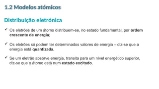 1.2 Modelos atómicos
Distribuição eletrónica
 Os eletrões de um átomo distribuem-se, no estado fundamental, por ordem
crescente de energia;
 Os eletrões só podem ter determinados valores de energia – diz-se que a
energia está quantizada.
 Se um eletrão absorve energia, transita para um nível energético superior,
diz-se que o átomo está num estado excitado.
 