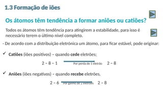 Os átomos têm tendência a formar aniões ou catiões?
Todos os átomos têm tendência para atingirem a estabilidade, para isso é
necessário terem o último nível completo.
1.3 Formação de iões
- De acordo com a distribuição eletrónica um átomo, para ficar estável, pode originar:
 Catiões (iões positivos) – quando cede eletrões;
2 – 8 – 1 Por perda de 1 eletrão 2 – 8
 Aniões (iões negativos) – quando recebe eletrões.
2 – 6 Por ganho de 2 eletrões 2 – 8
 