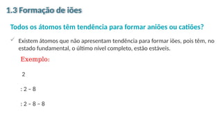 Todos os átomos têm tendência para formar aniões ou catiões?
 Existem átomos que não apresentam tendência para formar iões, pois têm, no
estado fundamental, o último nível completo, estão estáveis.
1.3 Formação de iões
Exemplo:
2
: 2 – 8
: 2 – 8 – 8
 