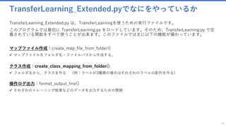 TransferLearning_Extended.pyでなにをやっているか
TransferLearning_Extended.py は、TransferLearningを使うための実行ファイルです。
このプログラムでは最初に TransferLearning.py をロードしています。そのため、TransferLearning.py で定
義されている関数をすべて使うことが出来ます。このファイルでは主に以下の機能が備わっています。
マップファイル作成：create_map_file_from_folder()
✓ マップファイルをフォルダ名・ファイルパスから作成する。
クラス作成：create_class_mapping_from_folder()
✓ フォルダ名から、クラスを作る （例：ラベルが3種類の場合はそれぞれのラベルの配列を作る）
操作ログ出力：format_output_line()
✓ それぞれのトレーニング結果などのデータを出力するための関数
16
 