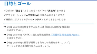 目的とゴール
✓CNTKが ”使える” ようになる = CNTKの “実装力” をつける
✓アプリケーションに人工知能 (AI) を組み込めるようにする
✓継続的にアプリとモデルのメンテナンスができるようになる
➡ Deep Learningの概要を学ぶためには「Deep Learning 理論編」
を参照ください。
➡ Deep Learning (CNTK)に適した環境構築は「深層学習 環境構築 Azure」
を参照ください
➡ Deep Learningの概要が理解できたらこの資料を参考に、アプリ
ケーションに人工知能を組み込みましょう。
2
 