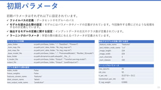 初期パラメータ
23
ファイルパスの定義
_data_folder os.path.join(base_folder, "..", "DataSets", "Flowers")
_train_map_file os.path.join(_data_folder, "6k_img_map.txt")
_test_map_file os.path.join(_data_folder, "1k_img_map.txt")
_base_model_file os.path.join(base_folder, "..", "PretrainedModels", "ResNet_18.model")
base_folder os.path.dirname(os.path.abspath(__file__))
tl_model_file os.path.join(base_folder, "Output", "TransferLearning.model")
output_file os.path.join(base_folder, "Output", "predOutput.txt")
抽出するモデルの定義に関する設定
_feature_node_name "features"
_last_hidden_node_name "z.x"
_image_height 224
_image_width 224
_num_channels 3
_num_classes 102
ラーニングのパラメータ
max_epochs 20
mb_size 50
lr_per_mb [0.2]*10 + [0.1]
momentum_per_mb 0.9
l2_reg_weight 0.0005
モデルを操作する際の設定
make_mode False
freeze_weights False
features_stream_name 'features'
label_stream_name 'labels'
new_output_node_name "prediction"
初期パラメータはそれぞれ以下に設定されています。
✓ ファイルパスの定義：データセットやモデルへのパス
✓ モデルを読み込む際の設定：モデルにはパラメータやノードの定義がされています。今回操作する際にどのような処理を
するのか定義しています。
✓ 抽出するモデルの定義に関する設定：インプットデータの次元やクラス数が定義されています。
✓ ラーニングのパラメータ：学習の際の数式に与えるパラメータが定義されています。
 