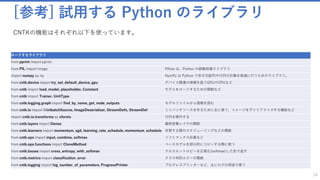 [参考] 試用する Python のライブラリ
24
ロードするライブラリ
from pprint import pprint
from PIL import Image Pillow は、Python の画像処理ライブラリ
import numpy as np NumPy は Python で多次元配列や行列の計算を高速に行うためのライブラリ。
from cntk.device import try_set_default_device, gpu デバイス関連の情報を扱うGPUやCPUなど
from cntk import load_model, placeholder, Constant モデルをロードするための関数など
from cntk import Trainer, UnitType
from cntk.logging.graph import find_by_name, get_node_outputs モデルファイルから情報を読む
from cntk.io import MinibatchSource, ImageDeserializer, StreamDefs, StreamDef ミニバッチソースを作るために主に使う、イメージをデシリアライズする機能など
import cntk.io.transforms as xforms 行列を操作する
from cntk.layers import Dense 最終密集レイヤの関数
from cntk.learners import momentum_sgd, learning_rate_schedule, momentum_schedule 学習する際のスケジューリングなどの関数
from cntk.ops import input, combine, softmax ソフトマックス計算など
from cntk.ops.functions import CloneMethod ベースモデルを部分的にコピーする際に使う
from cntk.losses import cross_entropy_with_softmax クロスエントロピーを正規化(softmax)した形で返す
from cntk.metrics import classification_error クラス判別エラーの関数
from cntk.logging import log_number_of_parameters, ProgressPrinter プログレスプリンターなど、主にログの用途で使う
CNTKの機能はそれぞれ以下を使っています。
 