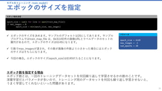 モデルをトレーニング : train_model()
エポックのサイズを指定
30
epoch_size = sum(1 for line in open(train_map_file))
if max_images > 0:
epoch_size = min(epoch_size, max_images)
エポック数を決定
✓ エポックのサイズを決めます。サンプルのデフォルトは20にしてあります。サンプル
プログラムではtrain_map_file は、6k(6149)件の画像URLとラベルデータのセットの
羅列があるので、エポックのサイズは6149になります。
✓ 引数でmax_imagesが渡され、その数が画像の件数より小さかった場合にはエポック
のサイズはそちらになります。
✓ 今回の場合。エポックのサイズ(epoch_size)は6149が入ることになります。
epoch_size = 6149
max_images = -1
num_epochs = 20
パラメータ
エポック数を指定する理由
エポック数とは、一回のトレーニングデータセットを何回繰り返して学習させるかの数のことです。
深層学習だとパラメータが多いので、トレーニング用のデータセットを何回も繰り返し学習させないと、
うまく学習してくれないといった問題があります。
 
