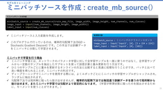 モデルをトレーニング
ミニバッチソースを作成 : create_mb_source()
32
minibatch_source = create_mb_source(train_map_file, image_width, image_height, num_channels, num_classes)
image_input = input((num_channels, image_height, image_width))
label_input = input(num_classes)
ミニバッチソースを作成
✓ ミニバッチソースと入力変数を作成します。
✓ このプログラムで行っているのは、確率的勾配降下法(SGD =
Stochastic Gradient Descent) です。この手法では訓練データ
をミニバッチに分割して学習させます。
minibatch_source : ミニバッチのクラスインスタンス
image_input : Input('Input3', [#], [3 x 224 x 224])
label_input : Input('Input4', [#], [102])
各変数の値
ミニバッチで学習を行う理由
✓ ミニバッチ学習とは、ネットワークのパラメータ学習に対して全学習サンプルを一度に使うのではなく、全学習サンプ
ルから一定数のサンプルを抽出したサブセットを使って誤差計算と重み更新を行う方法です。
✓ ひとつのサンプルごとに重みを更新するオンラインの方法と比較すると高速に処理を行うことができ、バッチと比べて
良い精度を得られることが、ミニバッチの利点です。
✓ ディープラーニングでミニバッチを使用する際には、よくエポックごとにミニバッチの学習サンプルがシャッフルされ、
ランダムに抽出されます。
✓ 勾配降下法では局所解に陥ったら抜け出せませんが、確率的勾配降下法では毎回違う訓練データを使うので局所解から
抜け出せます。またミニバッチ学習では勾配がより安定的になります。（学習が停滞状態に陥ったのを脱出させるため
に、モーメントを使うことができます。）
 