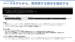 ベースのモデルを作成
ベースモデルから、再利用する部分を抽出する
38
cloned_layers = combine([last_node.owner]).clone(
CloneMethod.freeze if freeze else CloneMethod.clone,
{feature_node: placeholder(name='features')})
ベースモデルから、再利用する部分を抽出する
combine()
✓ ノードが記述されている関数インスタンスを作成します。
✓ ccombine([last_node.owner]) を実行すると Input(‘features’, [#, ], [3 x 224 x 224]) -> Output(‘z.x’, [#, ], [512 x 1 x 1]) の値が返っ
てきますが、それが今回の複製対象となります。
clone()
✓ 関数をクローンし、パラメータを新しい値で置き換え初期化します。しかしこの段階ではまだパラメータは入れ替えません。
✓ 今回のサンプルにおける、インプットの値(feature)は [3x224x224] ですが、このインプットは変わるかもしれません。
✓ そのためこの段階ではクローン方法とインプットの値のハコを定義します。
クローン方法
✓ CNTKでは以下の方法で複製できます。
clone : 新しい学習可能パラメータは、複製される関数の対応するパラメータの現在の値で作成および初期化されます
freeze : パラメータは複製され、イミュータブルになります。新しいクローン内の定数（例えば、固定された特徴抽出器として使用するため）
share : パラメータは、クローンされるファンクションと新しいクローンとの間で共有されます。
インプットの値のハコを定義：placeholder()
✓ プレースホルダーはデータが格納される予定地です。インプットの値はTrainingをするときにまとめて実行関数に渡されますが、その時
にインプットの値をこのモデルに反映できるように、外からアクセス(代入)できる’feature’というハコを用意しておきます
last_node.owner : Output('z.x.x.r', [#, ], [512 x 7 x 7]) -> Output('z.x', [#, ], [512 x 1 x 1])
 