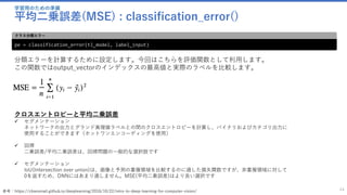 学習用のための準備
平均二乗誤差(MSE) : classification_error()
44
pe = classification_error(tl_model, label_input)
クラス分類エラー
分類エラーを計算するために設定します。今回はこちらを評価関数として利用します。
この関数ではoutput_vectorのインデックスの最高値と実際のラベルを比較します。
クロスエントロピーと平均二乗誤差
✓ セグメンテーション
ネットワークの出力とグランド真理値ラベルとの間のクロスエントロピーを計算し、バイナリおよびカテゴリ出力に
使用することができます（ホットワンエンコーディングを使用）
✓ 回帰
二乗誤差/平均二乗誤差は、回帰問題の一般的な選択肢です
✓ セグメンテーション
IoU(Intersection over union)は、画像と予測の重複領域を比較するのに適した損失関数ですが、非重複領域に対して
0を返すため、DNNにはあまり適しません。MSE(平均二乗誤差)はより良い選択です
参考：https://chaosmail.github.io/deeplearning/2016/10/22/intro-to-deep-learning-for-computer-vision/
 
