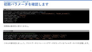 TransferLearning.py をもっと便利に使う
初期パラメータを確認します
54
base_folder = os.path.dirname(os.path.abspath(__file__))
base_model_file = os.path.join(base_folder, "..", "PretrainedModels", "ResNet_18.model")
feature_node_name = "features"
last_hidden_node_name = "z.x"
image_height = 224
image_width = 224
num_channels = 3
初期パラメータ
初期値は基本的に変わりません。
# define data location and characteristics
train_image_folder = os.path.join(base_folder, "..", "DataSets", "Animals", "Train")
test_image_folder = os.path.join(base_folder, "..", "DataSets", "Animals", "Test")
file_endings = ['.jpg', '.JPG', '.jpeg', '.JPEG', '.png', '.PNG']
ファイルパスの変更
これらの値を変えましょう。テストデータとトレーニングデータが入っているフォルダーのパスを記載します。
 