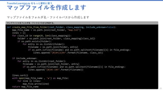 TransferLearning.py をもっと便利に使う
マップファイルを作成します
55
def create_map_file_from_folder(root_folder, class_mapping, include_unknown=False):
map_file_name = os.path.join(root_folder, "map.txt")
lines = []
for class_id in range(0, len(class_mapping)):
folder = os.path.join(root_folder, class_mapping[class_id])
if os.path.exists(folder):
for entry in os.listdir(folder):
filename = os.path.join(folder, entry)
if os.path.isfile(filename) and os.path.splitext(filename)[1] in file_endings:
lines.append("{0}¥t{1}¥n".format(filename, class_id))
if include_unknown:
for entry in os.listdir(root_folder):
filename = os.path.join(root_folder, entry)
if os.path.isfile(filename) and os.path.splitext(filename)[1] in file_endings:
lines.append("{0}¥t-1¥n".format(filename))
lines.sort()
with open(map_file_name , 'w') as map_file:
for line in lines:
map_file.write(line)
return map_file_name
マップファイルをフォルダ名・ファイルパスから作成する。
マップファイルをフォルダ名・ファイルパスから作成します
 