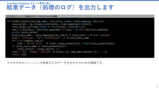TransferLearning.py をもっと便利に使う
結果データ（処理のログ）を出力します
58
def format_output_line(img_name, true_class, probs, class_mapping, top_n=3):
class_probs = np.column_stack((probs, class_mapping)).tolist()
class_probs.sort(key=lambda x: float(x[0]), reverse=True)
top_n = min(top_n, len(class_mapping)) if top_n > 0 else len(class_mapping)
global total_correct
true_class_name = class_mapping[true_class] if true_class >= 0 else 'unknown'
line = '[{"class": "%s", "predictions": {' % true_class_name
for i in range(0, top_n):
line = '%s"%s":%.3f, ' % (line, class_probs[i][1], float(class_probs[i][0]))
if (true_class_name == class_probs[0][1]):
total_correct = total_correct + 1
line = '%s}, "image": "%s"}]¥n' % (line[:-2], img_name.replace('¥¥', '/'))
return line
それぞれのトレーニング結果などのデータを出力するための関数
✓それぞれのトレーニング結果などのデータを出力するための関数です。
 