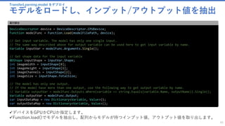 TransferLearning.model をデプロイ
モデルをロードし、インプット/アウトプット値を抽出
65
DeviceDescriptor device = DeviceDescriptor.CPUDevice;
Function modelFunc = Function.Load(modelFilePath, device);
// Get input variable. The model has only one single input.
// The same way described above for output variable can be used here to get input variable by name.
Variable inputVar = modelFunc.Arguments.Single();
// Get shape data for the input variable
NDShape inputShape = inputVar.Shape;
int imageWidth = inputShape[0];
int imageHeight = inputShape[1];
int imageChannels = inputShape[2];
int imageSize = inputShape.TotalSize;
// The model has only one output.
// If the model have more than one output, use the following way to get output variable by name.
// Variable outputVar = modelFunc.Outputs.Where(variable => string.Equals(variable.Name, outputName)).Single();
Variable outputVar = modelFunc.Output;
var inputDataMap = new Dictionary<Variable, Value>();
var outputDataMap = new Dictionary<Variable, Value>();
実行部分
✓デバイスをGPUかCPUか指定します。
✓Function.load()でモデルを抽出し、配列からモデルが持つインプット値、アウトプット値を取り出します。
 