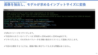 TransferLearning.model をデプロイ
画像を抽出し、モデルが求めるインプットサイズに変換
66
// Image preprocessing to match input requirements of the model.
// This program uses images from the CIFAR-10 dataset for evaluation.
// Please see README.md in <CNTK>/Examples/Image/DataSets/CIFAR-10 about how to download the CIFAR-10 dataset.
// Transform the image
System.Net.Http.HttpClient httpClient = new HttpClient();
Stream imageStream = await httpClient.GetStreamAsync(imageUrl);
Bitmap bmp = new Bitmap(Bitmap.FromStream(imageStream));
var resized = bmp.Resize((int)imageWidth, (int)imageHeight, true);
List<float> resizedCHW = resized.ParallelExtractCHW();
画像抽出とリサイズ
✓URLのイメージをリサイズします。
✓今回求められているインプットは 3(RGB) x 224(width) x 224(height)です。
✓リサイズしたら、それぞれのパラメータを浮動小数点のリストとして変数に代入します。
✓今回の分類をするうえでは、画像が横に伸びていても大きな問題はありません。
 
