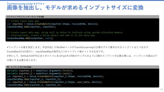 TransferLearning.model をデプロイ
画像を抽出し、モデルが求めるインプットサイズに変換
68
// Create input data map
var inputVal = Value.CreateBatch(inputVar.Shape, resizedCHW, device);
inputDataMap.Add(inputVar, inputVal);
// Create ouput data map. Using null as Value to indicate using system allocated memory.
// Alternatively, create a Value object and add it to the data map.
outputDataMap.Add(outputVar, null);
インプット/アウトプットデータマップを定義
✓インプットの値を指定します。今回作成したResNetベースのTransferLearningの分類モデルで要求されるインプットは１つなので
CreateBatch()は1回行い、inputDataMapの配列も1つのインプット値セットで大丈夫です。
✓例として、GitHubのCNTK公式リポジトリにあるFast R-CNNのサンプルのように2個のインプットが必要な際には、インプットの値は以下
の様にする必要があります。
Variable inputVar_1 = modelFunc.Arguments.First();
Variable inputVar_2 = modelFunc.Arguments.Last();
var inputVal_1 = Value.CreateBatch(inputVar_1.Shape, resizedCHW, device);
inputDataMap.Add(inputVar_1, inputVal_1);
var inputVal_2 = Value.CreateBatch(inputVar_2.Shape, your_data, device);
inputDataMap.Add(inputVar_2, inputVal_2);
例：インプットが2つある場合
 