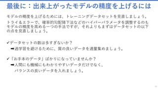最後に：出来上がったモデルの精度を上げるには
モデルの精度を上げるためには、トレーニングデータセットを見直しましょう。
トライ＆エラーで、確率的勾配降下法などのハイパーパラメータを調整するのも
モデルの精度を高める一つの手法ですが、それよりもまずはデータセットの以下
の点を見直しましょう。
✓データセットの数は多すぎないか？
➡過学習を避けるために、質の良いデータを適量集めましょう。
✓「お手本のデータ」ばかりになっていませんか？
➡人間にも機械にもわかりやすいデータだけでなく、
バランスの良いデータを入れましょう。
70
 