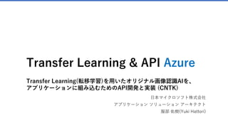 Transfer Learning & API Azure
Transfer Learning(転移学習)を用いたオリジナル画像認識AIを、
アプリケーションに組み込むためのAPI開発と実装 (CNTK)
日本マイクロソフト株式会社
アプリケーション ソリューション アーキテクト
服部 佑樹(Yuki Hattori)
 