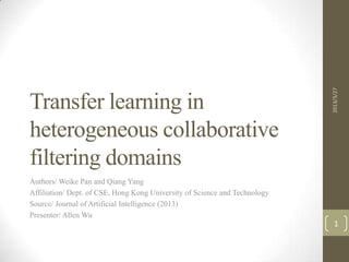 2013/3/27
Transfer learning in
heterogeneous collaborative
filtering domains
Authors/ Weike Pan and Qiang Yang
Affiliation/ Dept. of CSE, Hong Kong University of Science and Technology
Source/ Journal of Artificial Intelligence (2013)
Presenter/ Allen Wu
                                                                              1
 