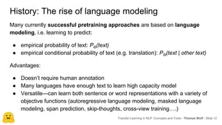 History: The rise of language modeling
Many currently successful pretraining approaches are based on language
modeling, i.e. learning to predict:
● empirical probability of text: Pϴ(text)
● empirical conditional probability of text (e.g. translation): Pϴ(text | other text)
Advantages:
● Doesn’t require human annotation
● Many languages have enough text to learn high capacity model
● Versatile—can learn both sentence or word representations with a variety of
objective functions (autoregressive language modeling, masked language
modeling, span prediction, skip-thoughts, cross-view training….)
Transfer Learning in NLP: Concepts and Tools - Thomas Wolf - Slide 12
 