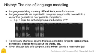 ● Language modeling is a very difficult task, even for humans.
● Language models are expected to compress any possible context into a
vector that generalizes over possible completions.
○ E.g. “I think this is the beginning of a beautiful ???”
Transfer Learning in NLP: Concepts and Tools - Thomas Wolf - Slide 13
History: The rise of language modeling
● To have any chance at solving this task, a model is forced to learn syntax,
semantics, encode facts about the world, etc.
● Given enough data and compute, a big model can do a reasonable job!
 