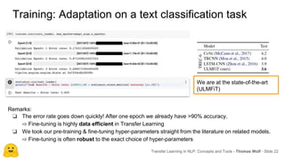Training: Adaptation on a text classification task
Transfer Learning in NLP: Concepts and Tools - Thomas Wolf - Slide 22
We are at the state-of-the-art
(ULMFiT)
Remarks:
❏ The error rate goes down quickly! After one epoch we already have >90% accuracy.
⇨ Fine-tuning is highly data efficient in Transfer Learning
❏ We took our pre-training & fine-tuning hyper-parameters straight from the literature on related models.
⇨ Fine-tuning is often robust to the exact choice of hyper-parameters
 
