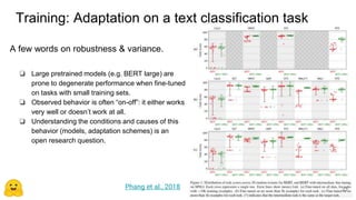 Training: Adaptation on a text classification task
Transfer Learning in NLP: Concepts and Tools - Thomas Wolf - Slide 23
A few words on robustness & variance.
❏ Large pretrained models (e.g. BERT large) are
prone to degenerate performance when fine-tuned
on tasks with small training sets.
❏ Observed behavior is often “on-off”: it either works
very well or doesn’t work at all.
❏ Understanding the conditions and causes of this
behavior (models, adaptation schemes) is an
open research question.
Phang et al., 2018 23
 