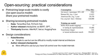 Open-sourcing: practical considerations
● Pretraining large-scale models is costly
Use open-source models
Share your pretrained models
“Energy and Policy Considerations for Deep Learning in NLP” - Strubell, Ganesh, McCallum - ACL 2019
● Sharing/accessing pretrained models
○ Hubs: Tensorflow Hub, PyTorch Hub
○ Author released checkpoints: ex BERT, GPT...
○ Third-party libraries: AllenNLP, fast.ai, HuggingFace
● Design considerations
○ Hubs/libraries:
■ Simple to use but can be difficult to modify model internal architecture
○ Author released checkpoints:
■ More difficult to use but you have full control over the model internals
Transfer Learning in NLP: Concepts and Tools - Thomas Wolf - Slide 25
 