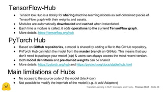 ● Based on GitHub repositories, a model is shared by adding a file to the GitHub repository.
● PyTorch Hub can fetch the model from the master branch on GitHub. This means that you
don’t need to package your model (pip) & users can always access the most recent version.
● Both model definitions and pre-trained weights can be shared
● More details: https://pytorch.org/hub and https://pytorch.org/docs/stable/hub.html
Transfer Learning in NLP: Concepts and Tools - Thomas Wolf - Slide 26
PyTorch Hub
Main limitations of Hubs
TensorFlow-Hub
● TensorFlow Hub is a library for sharing machine learning models as self-contained pieces of
TensorFlow graph with their weights and assets.
● Modules are automatically downloaded and cached when instantiated.
● Each time a module is called, it adds operations to the current TensorFlow graph.
● More details: https://tensorflow.org/hub
● No access to the source code of the model (black-box)
● Not possible to modify the internals of the model (e.g. to add Adapters)
 