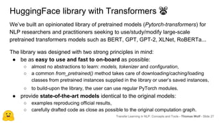 HuggingFace library with Transformers 👾
We’ve built an opinionated library of pretrained models (Pytorch-transformers) for
NLP researchers and practitioners seeking to use/study/modify large-scale
pretrained transformers models such as BERT, GPT, GPT-2, XLNet, RoBERTa...
The library was designed with two strong principles in mind:
● be as easy to use and fast to on-board as possible:
○ almost no abstractions to learn: models, tokenizer and configuration,
○ a common from_pretrained() method takes care of downloading/caching/loading
classes from pretrained instances supplied in the library or user’s saved instances,
○ to build-upon the library, the user can use regular PyTorch modules.
● provide state-of-the-art models identical to the original models:
○ examples reproducing official results,
○ carefully drafted code as close as possible to the original computation graph.
Transfer Learning in NLP: Concepts and Tools - Thomas Wolf - Slide 27
 