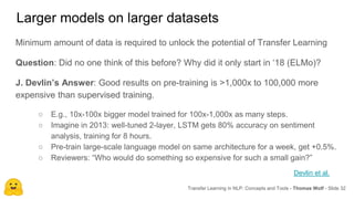 Larger models on larger datasets
Transfer Learning in NLP: Concepts and Tools - Thomas Wolf - Slide 32
Minimum amount of data is required to unlock the potential of Transfer Learning
Question: Did no one think of this before? Why did it only start in ‘18 (ELMo)?
J. Devlin’s Answer: Good results on pre-training is >1,000x to 100,000 more
expensive than supervised training.
○ E.g., 10x-100x bigger model trained for 100x-1,000x as many steps.
○ Imagine in 2013: well-tuned 2-layer, LSTM gets 80% accuracy on sentiment
analysis, training for 8 hours.
○ Pre-train large-scale language model on same architecture for a week, get +0.5%.
○ Reviewers: “Who would do something so expensive for such a small gain?”
Devlin et al.
 