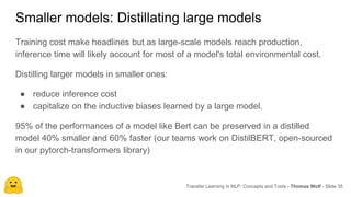 Smaller models: Distillating large models
Transfer Learning in NLP: Concepts and Tools - Thomas Wolf - Slide 35
Training cost make headlines but as large-scale models reach production,
inference time will likely account for most of a model's total environmental cost.
Distilling larger models in smaller ones:
● reduce inference cost
● capitalize on the inductive biases learned by a large model.
95% of the performances of a model like Bert can be preserved in a distilled
model 40% smaller and 60% faster (our teams work on DistilBERT, open-sourced
in our pytorch-transformers library)
 