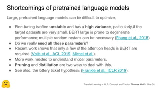 Shortcomings of pretrained language models
Large, pretrained language models can be difficult to optimize.
● Fine-tuning is often unstable and has a high variance, particularly if the
target datasets are very small. BERT large is prone to degenerate
performance; multiple random restarts can be necessary (Phang et al., 2018)
● Do we really need all these parameters?
● Recent work shows that only a few of the attention heads in BERT are
required (Voita et al., ACL 2019, Michel et al.).
● More work needed to understand model parameters.
● Pruning and distillation are two ways to deal with this.
● See also: the lottery ticket hypothesis (Frankle et al., ICLR 2019).
Transfer Learning in NLP: Concepts and Tools - Thomas Wolf - Slide 38
 